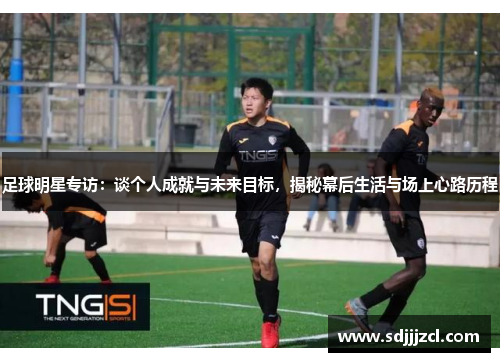 足球明星专访：谈个人成就与未来目标，揭秘幕后生活与场上心路历程