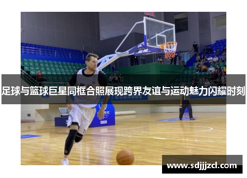 足球与篮球巨星同框合照展现跨界友谊与运动魅力闪耀时刻