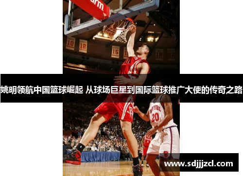 姚明领航中国篮球崛起 从球场巨星到国际篮球推广大使的传奇之路