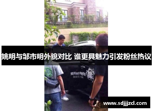 姚明与邹市明外貌对比 谁更具魅力引发粉丝热议