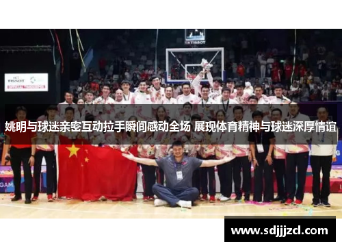 姚明与球迷亲密互动拉手瞬间感动全场 展现体育精神与球迷深厚情谊