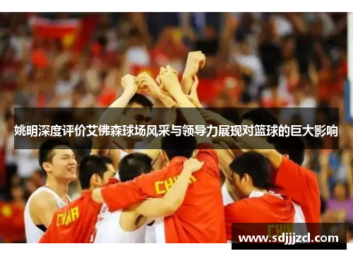 姚明深度评价艾佛森球场风采与领导力展现对篮球的巨大影响
