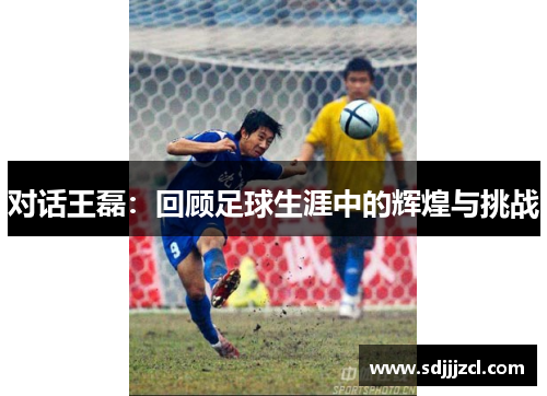 对话王磊：回顾足球生涯中的辉煌与挑战